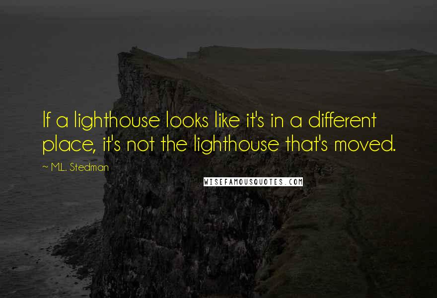 M.L. Stedman quotes: If a lighthouse looks like it's in a different place, it's not the lighthouse that's moved. M.L. Stedman quotes: If a lighthouse looks like it's in a different place, it's not the lighthouse that's moved.