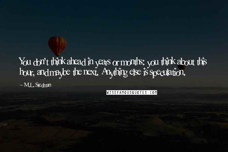 M.L. Stedman quotes: You don't think ahead in years or months: you think about this hour, and maybe the next. Anything else is speculation. M.L. Stedman quotes: You don't think ahead in years or months: you think about this hour, and maybe the next. Anything else is speculation.