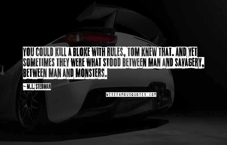 M.L. Stedman quotes: You could kill a bloke with rules, Tom knew that. And yet sometimes they were what stood between man and savagery, between man and monsters. M.L. Stedman quotes: You could kill a bloke with rules, Tom knew that. And yet sometimes they were what stood between man and savagery, between man and monsters.