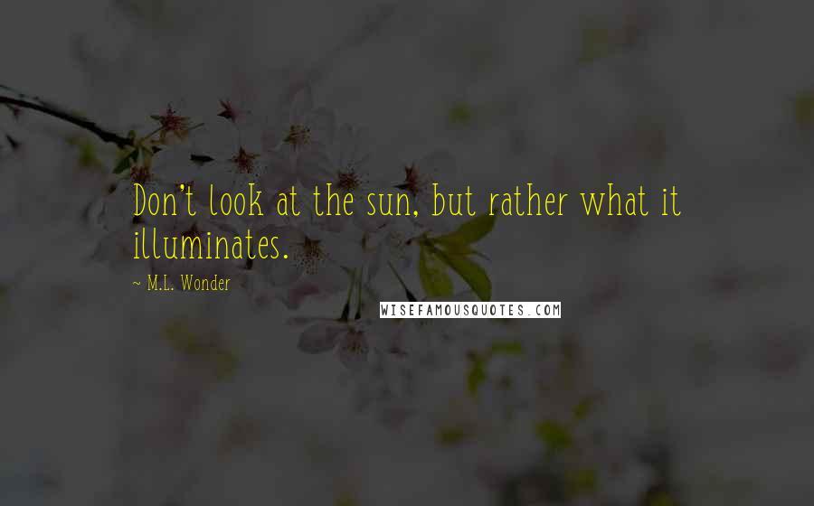 M.L. Wonder quotes: Don't look at the sun, but rather what it illuminates.