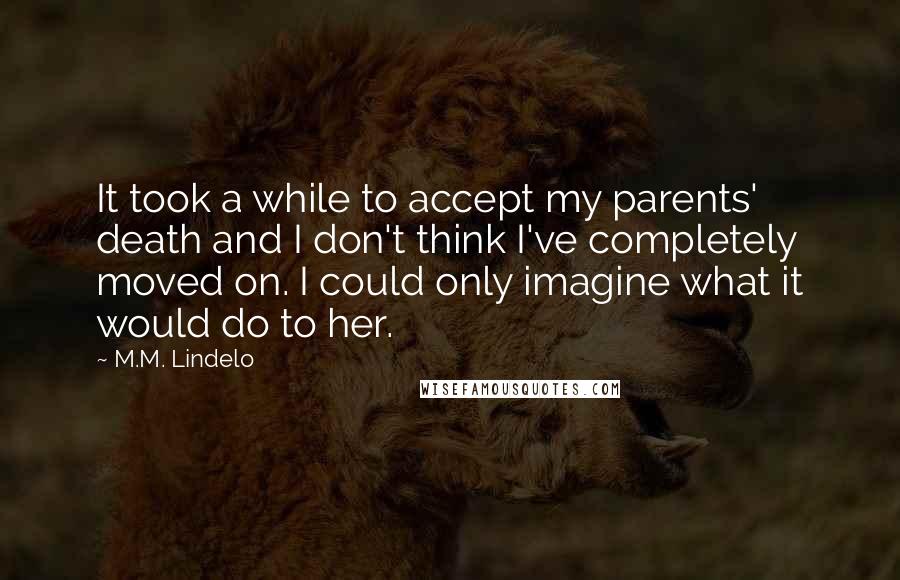 M.M. Lindelo quotes: It took a while to accept my parents' death and I don't think I've completely moved on. I could only imagine what it would do to her. M.M. Lindelo quotes: It took a while to accept my parents' death and I don't think I've completely moved on. I could only imagine what it would do to her.