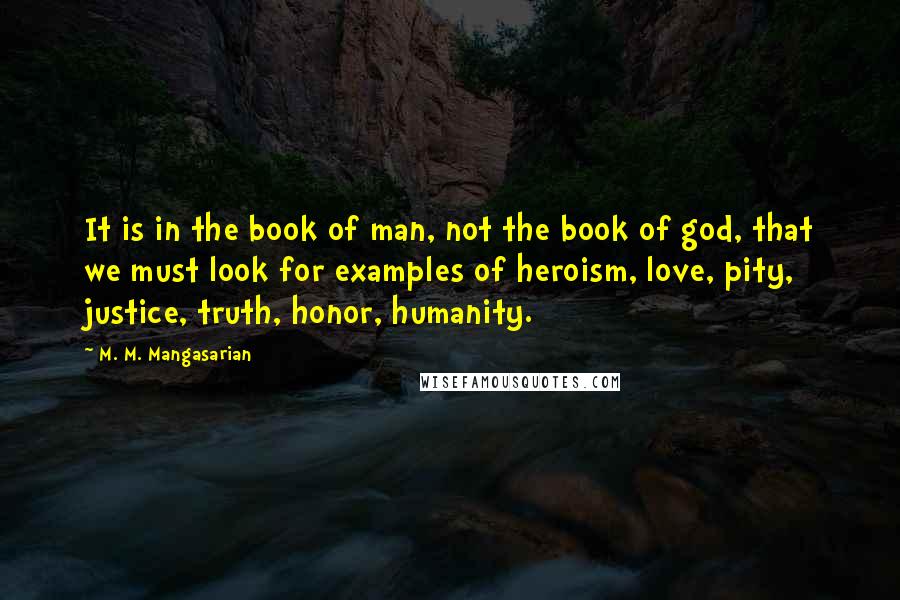 M. M. Mangasarian quotes: It is in the book of man, not the book of god, that we must look for examples of heroism, love, pity, justice, truth, honor, humanity. M. M. Mangasarian quotes: It is in the book of man, not the book of god, that we must look for examples of heroism, love, pity, justice, truth, honor, humanity.