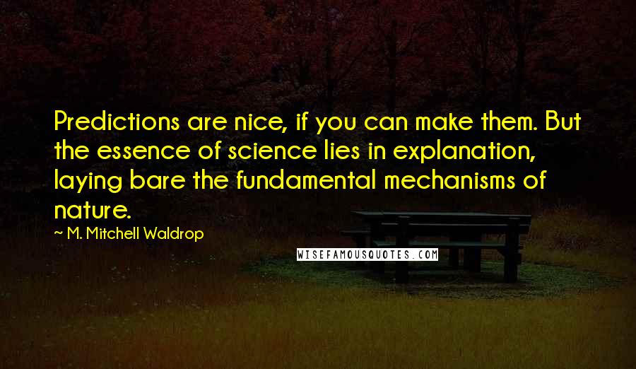 M. Mitchell Waldrop quotes: Predictions are nice, if you can make them. But the essence of science lies in explanation, laying bare the fundamental mechanisms of nature. M. Mitchell Waldrop quotes: Predictions are nice, if you can make them. But the essence of science lies in explanation, laying bare the fundamental mechanisms of nature.