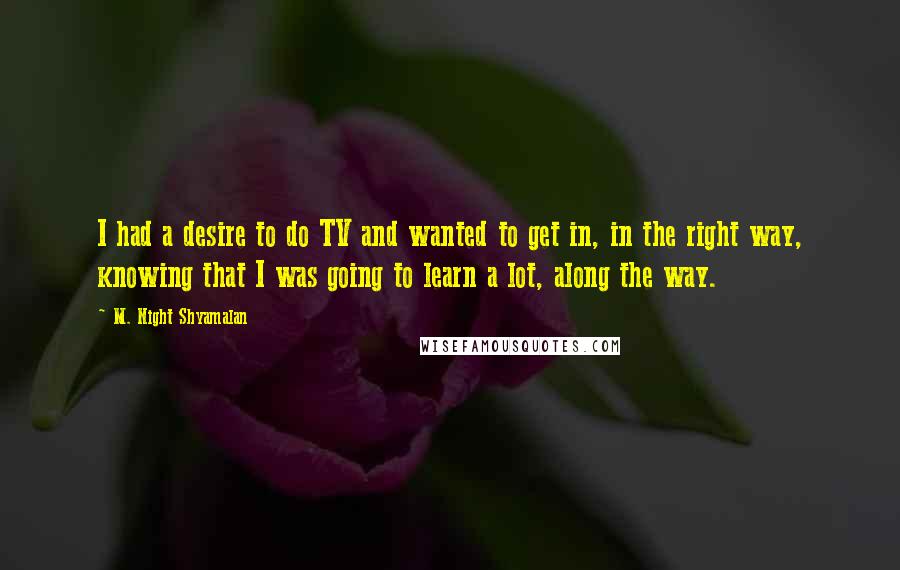 M. Night Shyamalan quotes: I had a desire to do TV and wanted to get in, in the right way, knowing that I was going to learn a lot, along the way. M. Night Shyamalan quotes: I had a desire to do TV and wanted to get in, in the right way, knowing that I was going to learn a lot, along the way.
