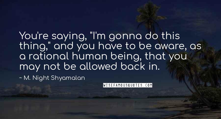 M. Night Shyamalan quotes: You're saying, "I'm gonna do this thing," and you have to be aware, as a rational human being, that you may not be allowed back in. M. Night Shyamalan quotes: You're saying, "I'm gonna do this thing," and you have to be aware, as a rational human being, that you may not be allowed back in.