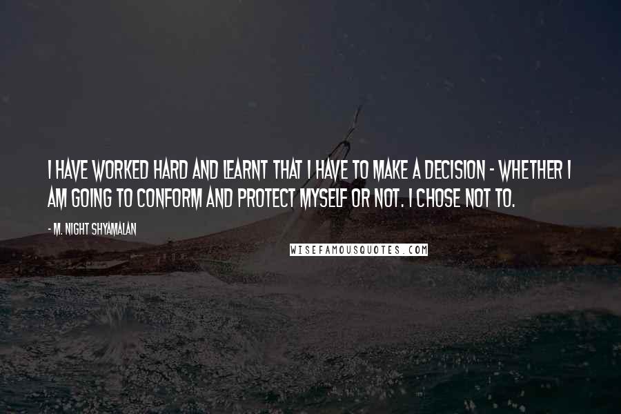 M. Night Shyamalan quotes: I have worked hard and learnt that I have to make a decision - whether I am going to conform and protect myself or not. I chose not to. M. Night Shyamalan quotes: I have worked hard and learnt that I have to make a decision - whether I am going to conform and protect myself or not. I chose not to.