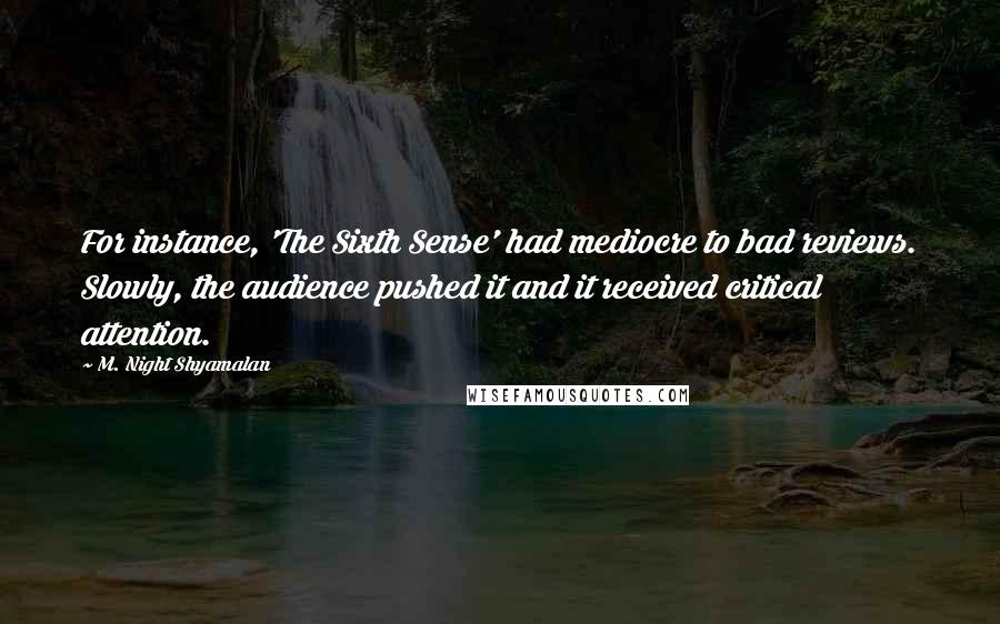 M. Night Shyamalan quotes: For instance, 'The Sixth Sense' had mediocre to bad reviews. Slowly, the audience pushed it and it received critical attention. M. Night Shyamalan quotes: For instance, 'The Sixth Sense' had mediocre to bad reviews. Slowly, the audience pushed it and it received critical attention.