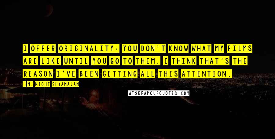 M. Night Shyamalan quotes: I offer originality: you don't know what my films are like until you go to them. I think that's the reason I've been getting all this attention. M. Night Shyamalan quotes: I offer originality: you don't know what my films are like until you go to them. I think that's the reason I've been getting all this attention.