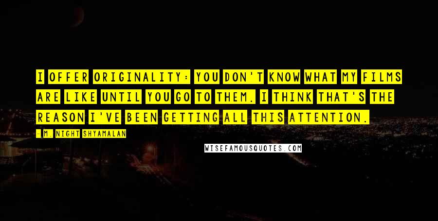 M. Night Shyamalan quotes: I offer originality: you don't know what my films are like until you go to them. I think that's the reason I've been getting all this attention.