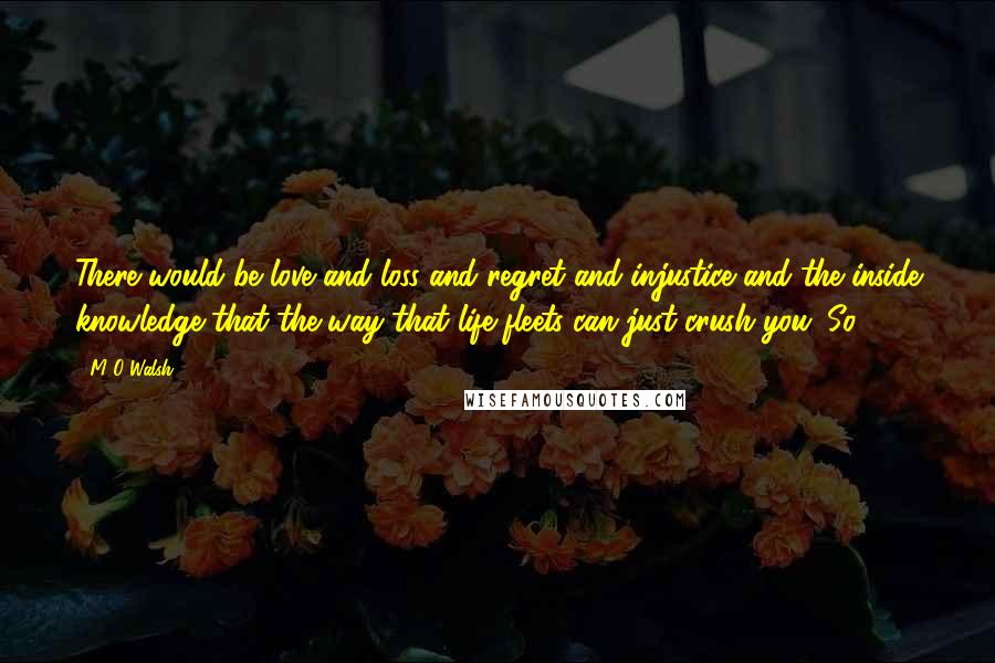 M O Walsh quotes: There would be love and loss and regret and injustice and the inside knowledge that the way that life fleets can just crush you. So