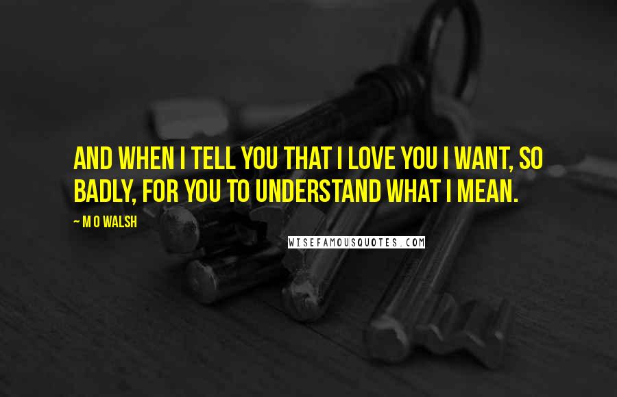 M O Walsh quotes: And when I tell you that I love you I want, so badly, for you to understand what I mean.