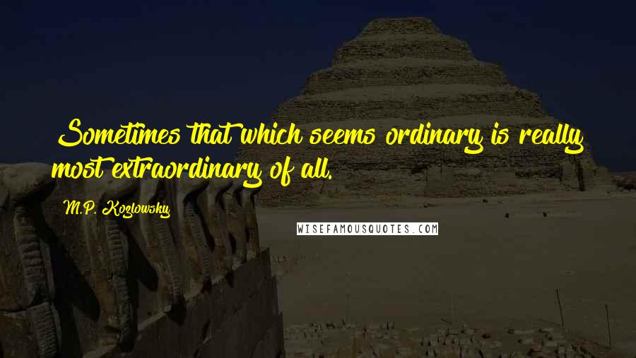 M.P. Kozlowsky quotes: Sometimes that which seems ordinary is really most extraordinary of all.