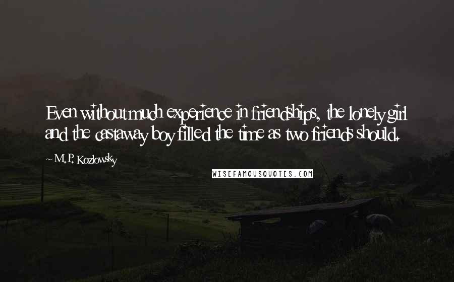 M.P. Kozlowsky quotes: Even without much experience in friendships, the lonely girl and the castaway boy filled the time as two friends should. M.P. Kozlowsky quotes: Even without much experience in friendships, the lonely girl and the castaway boy filled the time as two friends should.
