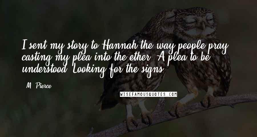 M. Pierce quotes: I sent my story to Hannah the way people pray - casting my plea into the ether. A plea to be understood. Looking for the signs. M. Pierce quotes: I sent my story to Hannah the way people pray - casting my plea into the ether. A plea to be understood. Looking for the signs.