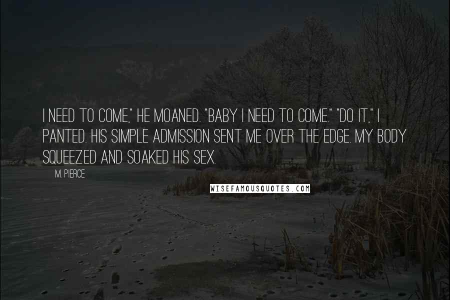 M. Pierce quotes: I need to come," he moaned. "Baby I need to come." "Do it," I panted. His simple admission sent me over the edge. My body squeezed and soaked his sex. M. Pierce quotes: I need to come," he moaned. "Baby I need to come." "Do it," I panted. His simple admission sent me over the edge. My body squeezed and soaked his sex.
