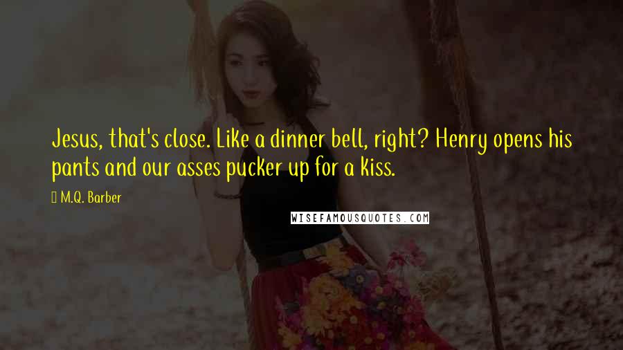 M.Q. Barber quotes: Jesus, that's close. Like a dinner bell, right? Henry opens his pants and our asses pucker up for a kiss. M.Q. Barber quotes: Jesus, that's close. Like a dinner bell, right? Henry opens his pants and our asses pucker up for a kiss.
