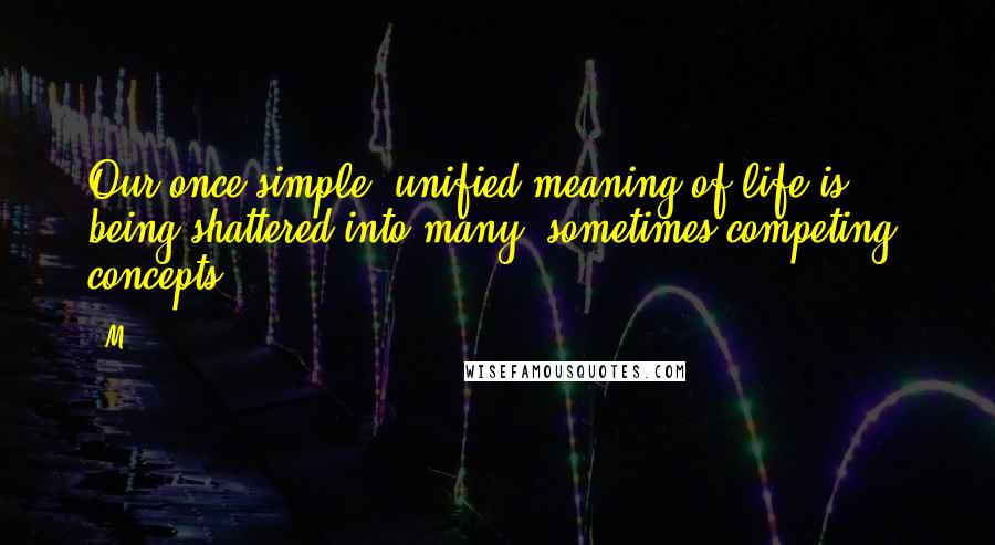 M.. quotes: Our once simple, unified meaning of life is being shattered into many, sometimes competing, concepts. M.. quotes: Our once simple, unified meaning of life is being shattered into many, sometimes competing, concepts.
