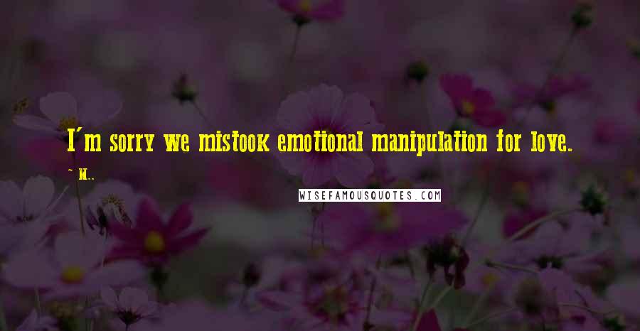 M.. quotes: I'm sorry we mistook emotional manipulation for love.