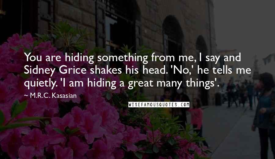 M.R.C. Kasasian quotes: You are hiding something from me, I say and Sidney Grice shakes his head. 'No,' he tells me quietly. 'I am hiding a great many things'. M.R.C. Kasasian quotes: You are hiding something from me, I say and Sidney Grice shakes his head. 'No,' he tells me quietly. 'I am hiding a great many things'.