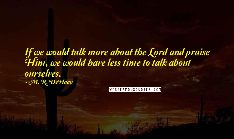 M. R. DeHaan quotes: If we would talk more about the Lord and praise Him, we would have less time to talk about ourselves.