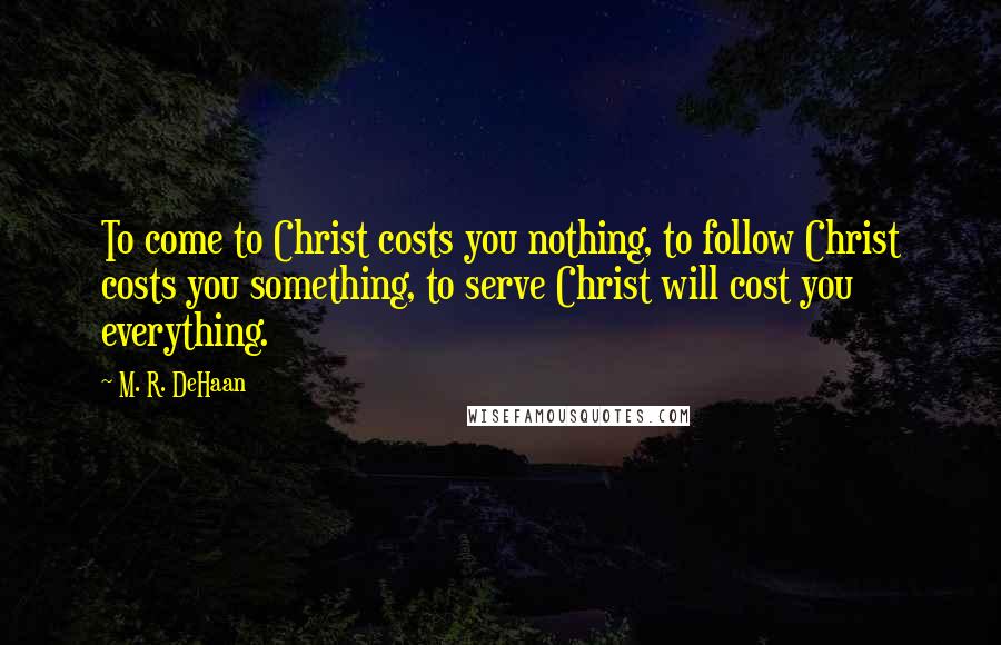 M. R. DeHaan quotes: To come to Christ costs you nothing, to follow Christ costs you something, to serve Christ will cost you everything.