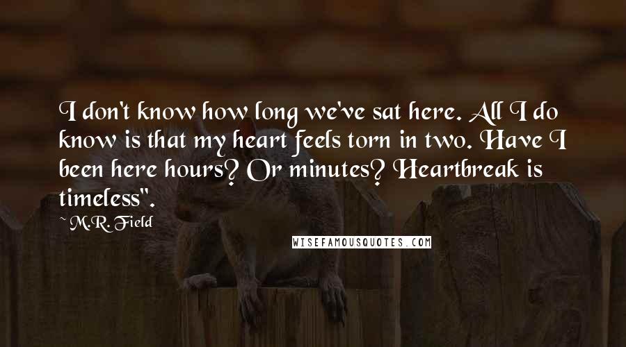 M.R. Field quotes: I don't know how long we've sat here. All I do know is that my heart feels torn in two. Have I been here hours? Or minutes? Heartbreak is timeless". M.R. Field quotes: I don't know how long we've sat here. All I do know is that my heart feels torn in two. Have I been here hours? Or minutes? Heartbreak is timeless".