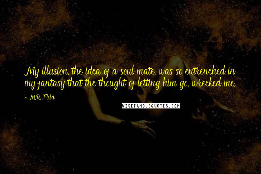 M.R. Field quotes: My illusion, the idea of a soul mate, was so entrenched in my fantasy that the thought of letting him go, wrecked me. M.R. Field quotes: My illusion, the idea of a soul mate, was so entrenched in my fantasy that the thought of letting him go, wrecked me.