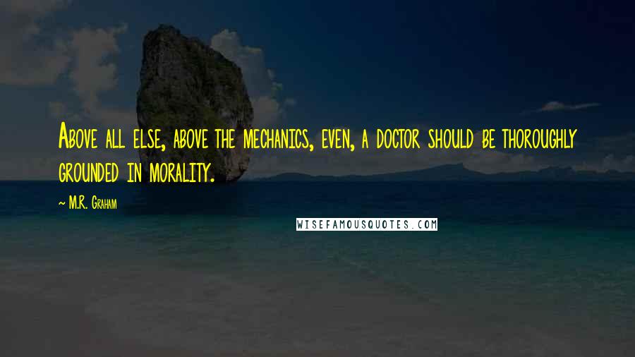 M.R. Graham quotes: Above all else, above the mechanics, even, a doctor should be thoroughly grounded in morality.