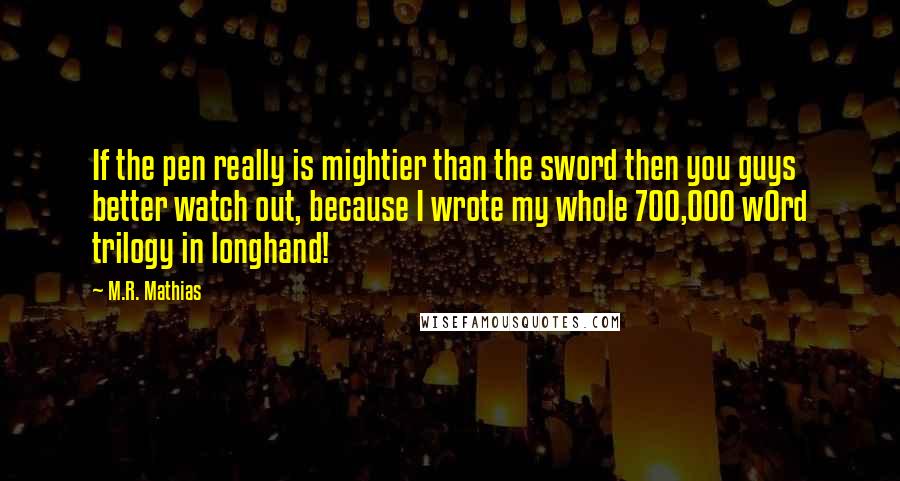 M.R. Mathias quotes: If the pen really is mightier than the sword then you guys better watch out, because I wrote my whole 700,000 w0rd trilogy in longhand!