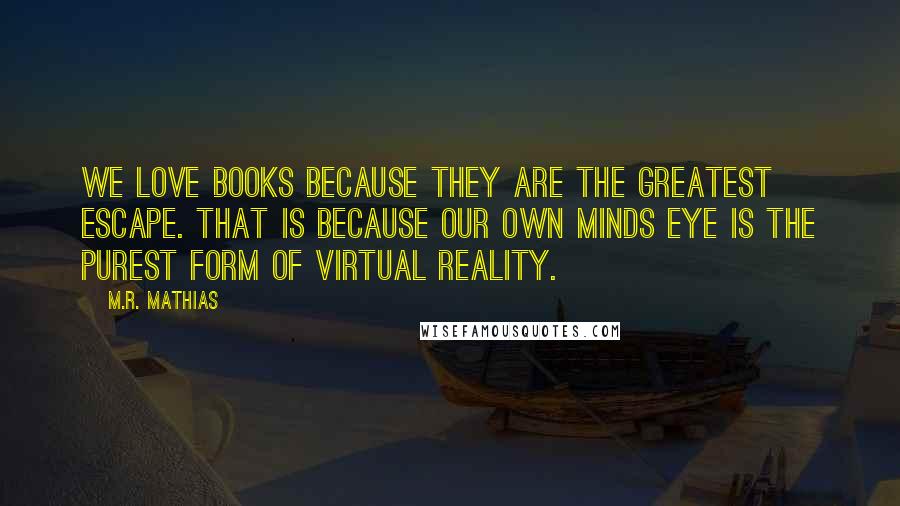 M.R. Mathias quotes: We love books because they are the greatest escape. That is because our own minds eye is the purest form of virtual reality.