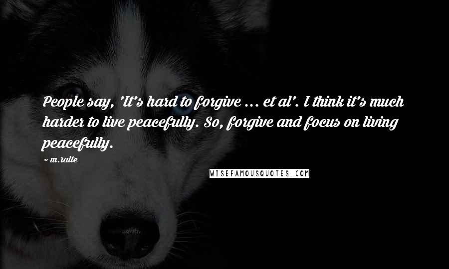 M.ralte quotes: People say, 'It's hard to forgive ... et al'. I think it's much harder to live peacefully. So, forgive and focus on living peacefully. M.ralte quotes: People say, 'It's hard to forgive ... et al'. I think it's much harder to live peacefully. So, forgive and focus on living peacefully.