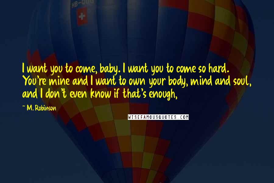 M. Robinson quotes: I want you to come, baby. I want you to come so hard. You're mine and I want to own your body, mind and soul, and I don't even know