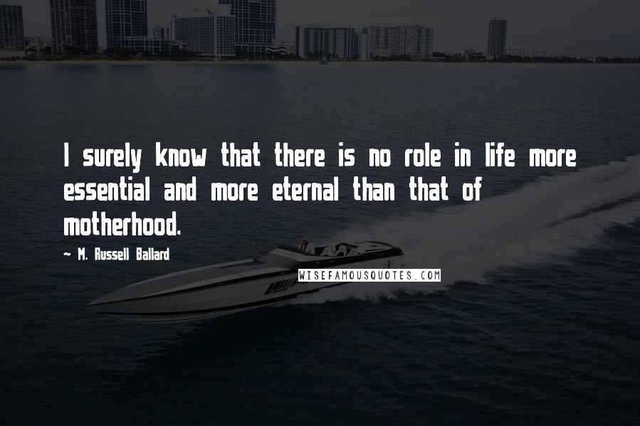 M. Russell Ballard quotes: I surely know that there is no role in life more essential and more eternal than that of motherhood. M. Russell Ballard quotes: I surely know that there is no role in life more essential and more eternal than that of motherhood.