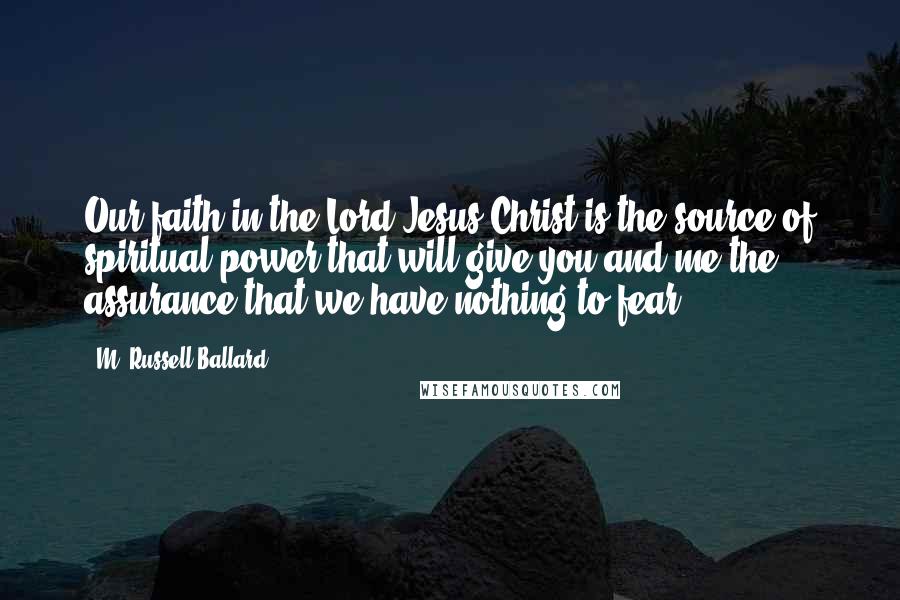 M. Russell Ballard quotes: Our faith in the Lord Jesus Christ is the source of spiritual power that will give you and me the assurance that we have nothing to fear. M. Russell Ballard quotes: Our faith in the Lord Jesus Christ is the source of spiritual power that will give you and me the assurance that we have nothing to fear.