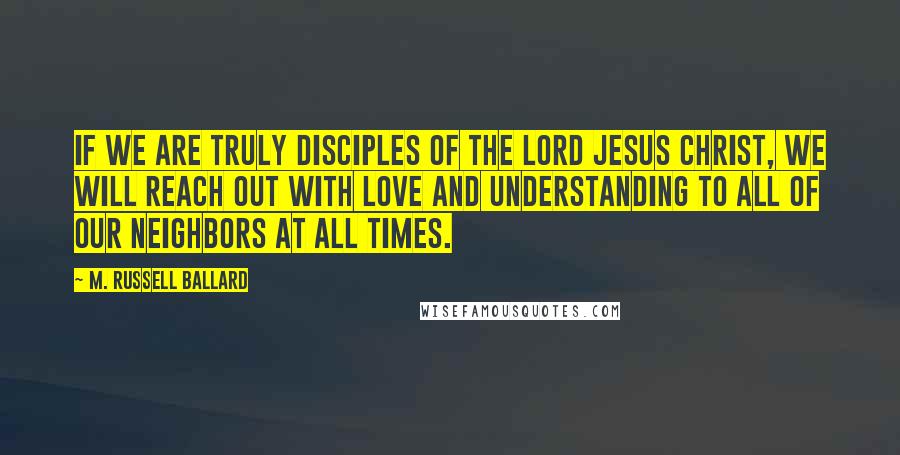 M. Russell Ballard quotes: If we are truly disciples of the Lord Jesus Christ, we will reach out with love and understanding to all of our neighbors at all times.