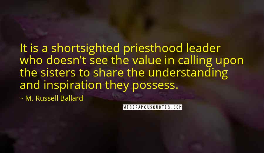 M. Russell Ballard quotes: It is a shortsighted priesthood leader who doesn't see the value in calling upon the sisters to share the understanding and inspiration they possess.