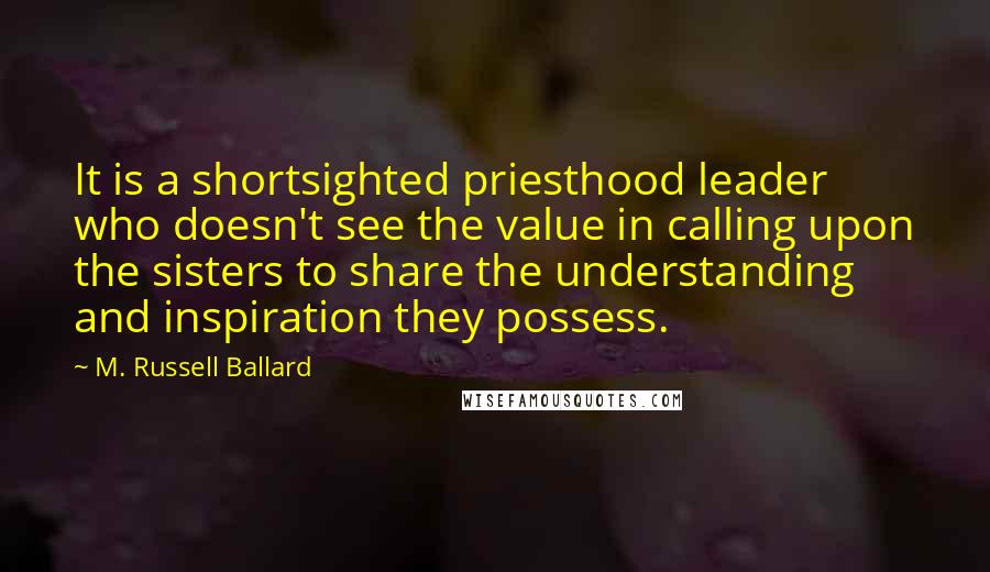 M. Russell Ballard quotes: It is a shortsighted priesthood leader who doesn't see the value in calling upon the sisters to share the understanding and inspiration they possess. M. Russell Ballard quotes: It is a shortsighted priesthood leader who doesn't see the value in calling upon the sisters to share the understanding and inspiration they possess.