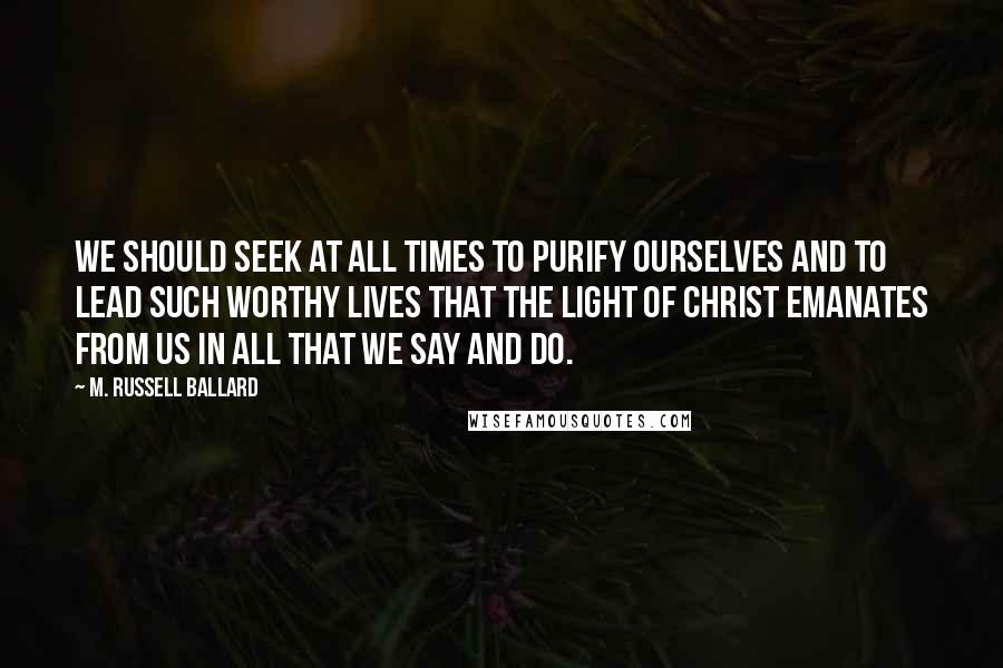 M. Russell Ballard quotes: We should seek at all times to purify ourselves and to lead such worthy lives that the Light of Christ emanates from us in all that we say and do. M. Russell Ballard quotes: We should seek at all times to purify ourselves and to lead such worthy lives that the Light of Christ emanates from us in all that we say and do.