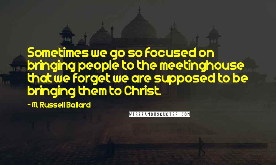 M. Russell Ballard quotes: Sometimes we go so focused on bringing people to the meetinghouse that we forget we are supposed to be bringing them to Christ.