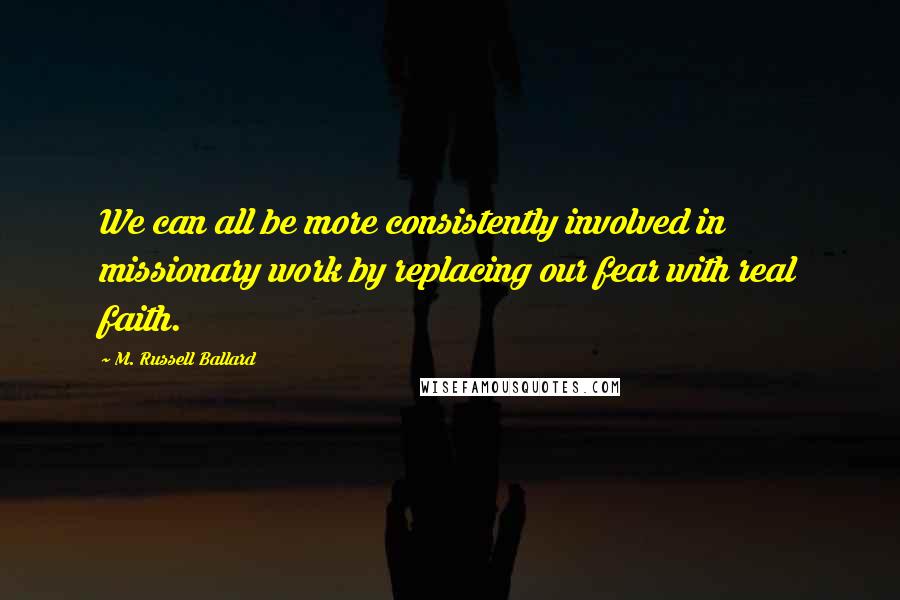 M. Russell Ballard quotes: We can all be more consistently involved in missionary work by replacing our fear with real faith.