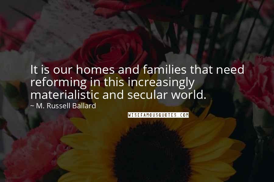 M. Russell Ballard quotes: It is our homes and families that need reforming in this increasingly materialistic and secular world.