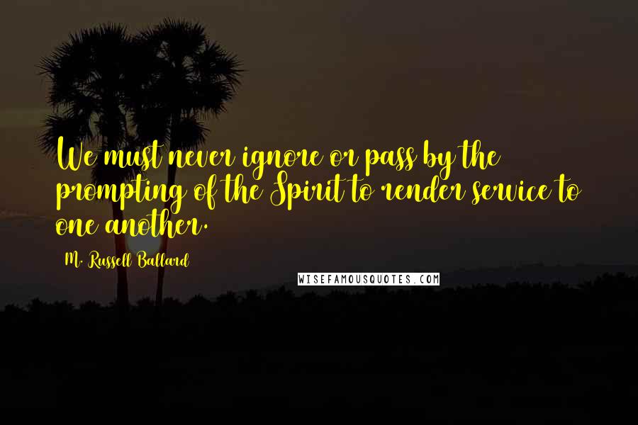 M. Russell Ballard quotes: We must never ignore or pass by the prompting of the Spirit to render service to one another.