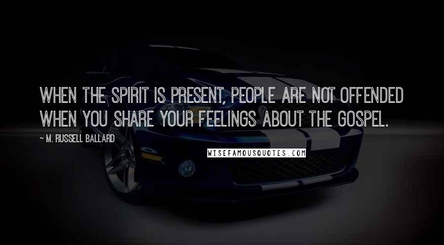 M. Russell Ballard quotes: When the Spirit is present, people are not offended when you share your feelings about the gospel.