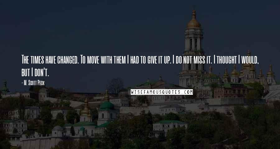 M. Scott Peck quotes: The times have changed. To move with them I had to give it up. I do not miss it. I thought I would, but I don't.