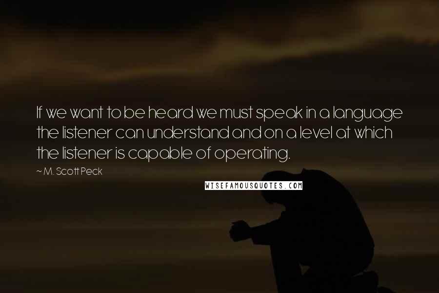 M. Scott Peck quotes: If we want to be heard we must speak in a language the listener can understand and on a level at which the listener is capable of operating.