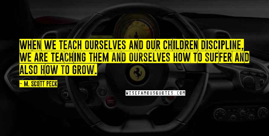 M. Scott Peck quotes: When we teach ourselves and our children discipline, we are teaching them and ourselves how to suffer and also how to grow.