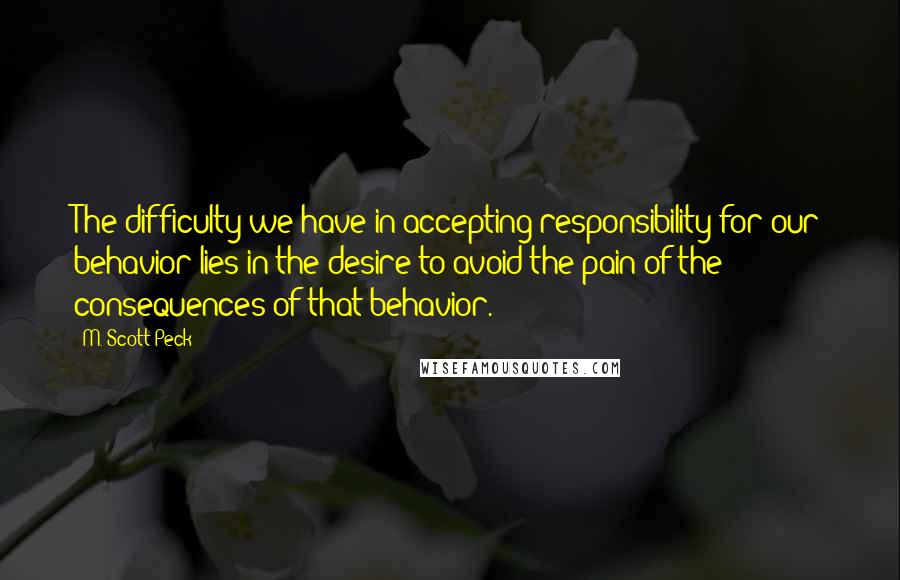 M. Scott Peck quotes: The difficulty we have in accepting responsibility for our behavior lies in the desire to avoid the pain of the consequences of that behavior.