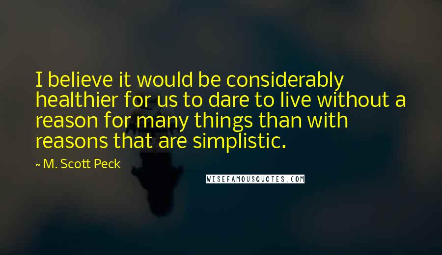 M. Scott Peck quotes: I believe it would be considerably healthier for us to dare to live without a reason for many things than with reasons that are simplistic.