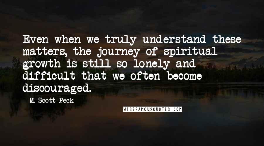 M. Scott Peck quotes: Even when we truly understand these matters, the journey of spiritual growth is still so lonely and difficult that we often become discouraged.