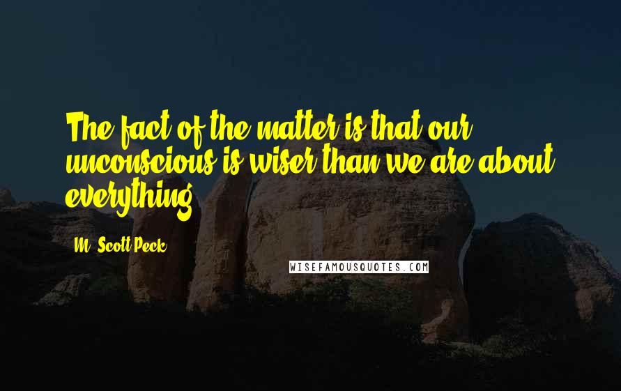 M. Scott Peck quotes: The fact of the matter is that our unconscious is wiser than we are about everything.